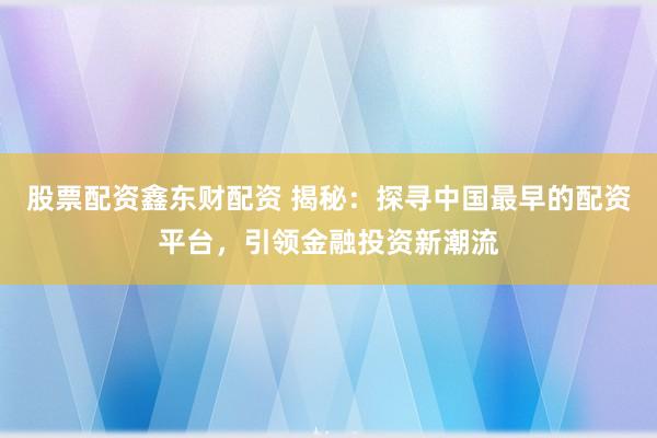 股票配资鑫东财配资 揭秘：探寻中国最早的配资平台，引领金融投资新潮流