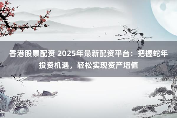 香港股票配资 2025年最新配资平台：把握蛇年投资机遇，轻松实现资产增值