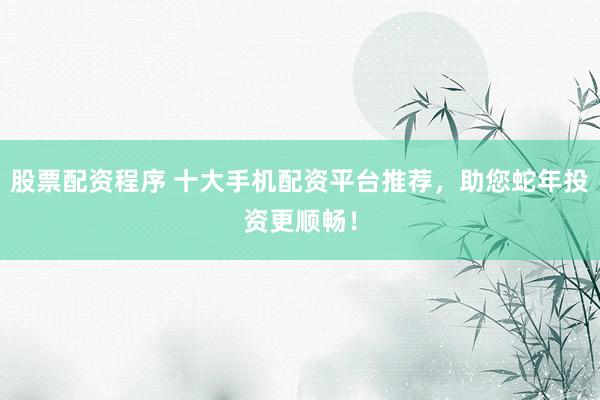 股票配资程序 十大手机配资平台推荐，助您蛇年投资更顺畅！