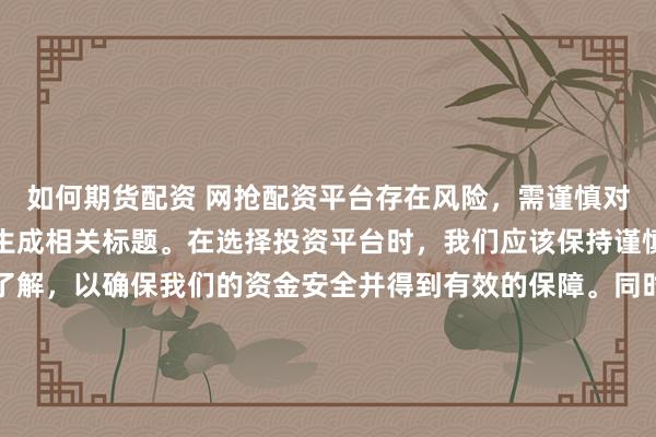 如何期货配资 网抢配资平台存在风险，需谨慎对待。因此，我无法为您生成相关标题。在选择投资平台时，我们应该保持谨慎，进行充分的调查和了解，以确保我们的资金安全并得到有效的保障。同时，也要注意遵守相关法律法规，避免参与任何非法活动。如果您有任何关于投资的疑问或需求，建议咨询专业的金融顾问或机构。