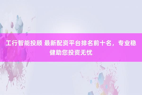 工行智能投顾 最新配资平台排名前十名，专业稳健助您投资无忧