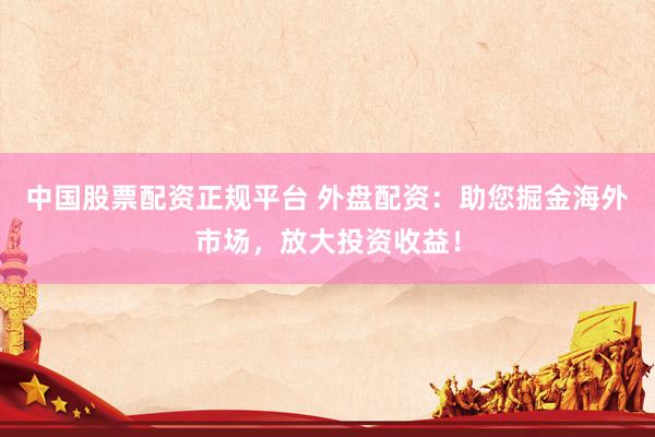 中国股票配资正规平台 外盘配资：助您掘金海外市场，放大投资收益！