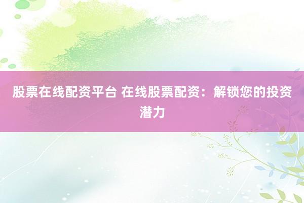 股票在线配资平台 在线股票配资：解锁您的投资潜力