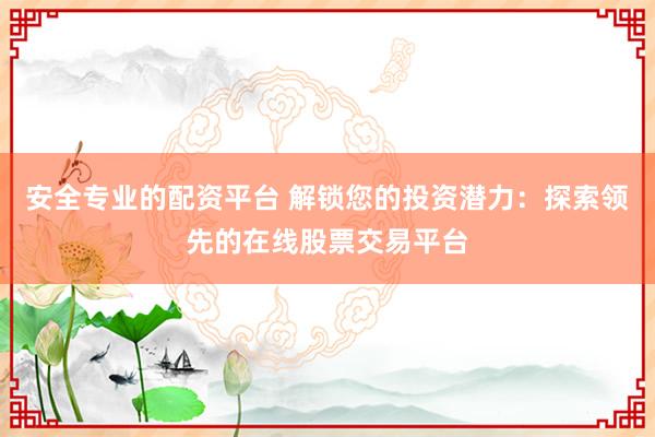 安全专业的配资平台 解锁您的投资潜力：探索领先的在线股票交易平台