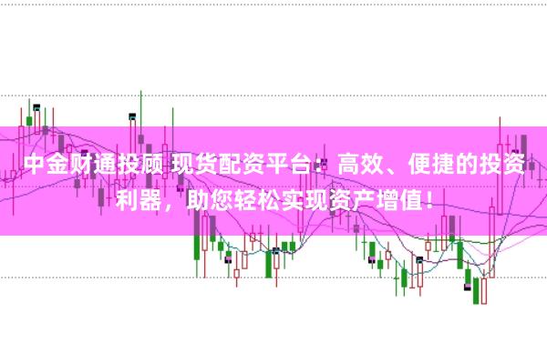 中金财通投顾 现货配资平台：高效、便捷的投资利器，助您轻松实现资产增值！
