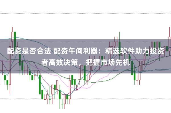 配资是否合法 配资午间利器：精选软件助力投资者高效决策，把握市场先机