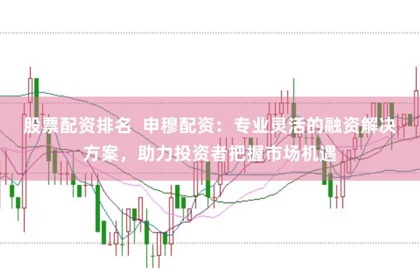 股票配资排名  申穆配资：专业灵活的融资解决方案，助力投资者把握市场机遇