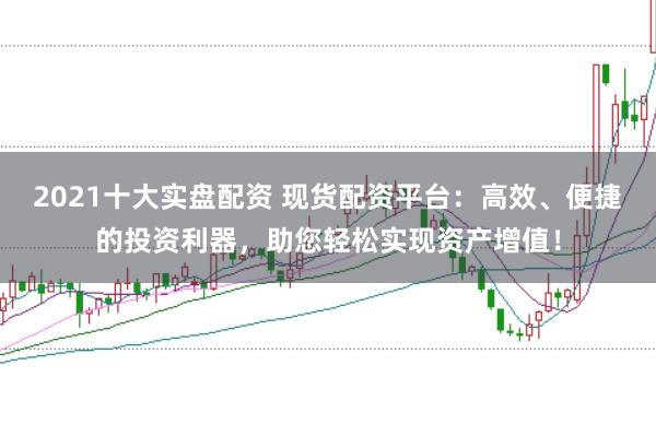 2021十大实盘配资 现货配资平台：高效、便捷的投资利器，助您轻松实现资产增值！