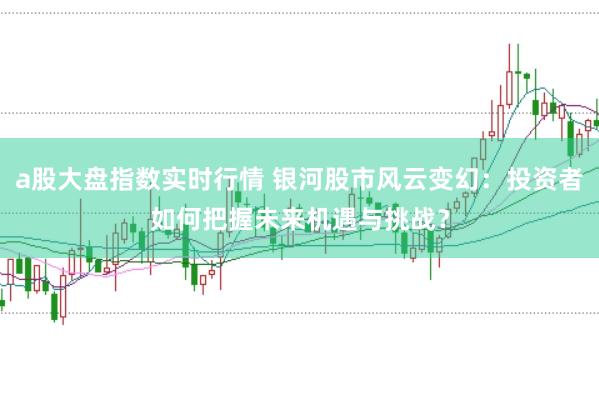 a股大盘指数实时行情 银河股市风云变幻：投资者如何把握未来机遇与挑战？