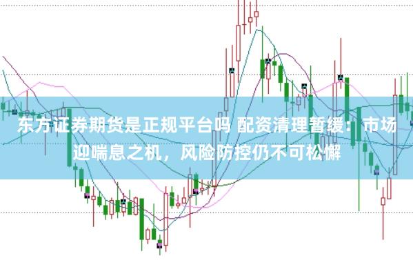 东方证券期货是正规平台吗 配资清理暂缓：市场迎喘息之机，风险防控仍不可松懈