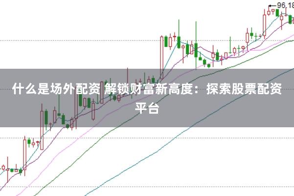 什么是场外配资 解锁财富新高度：探索股票配资平台