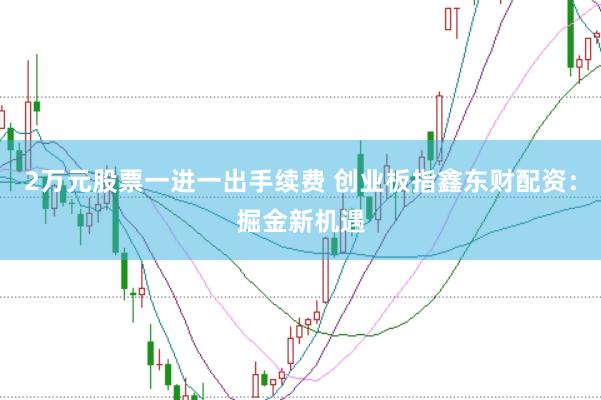 2万元股票一进一出手续费 创业板指鑫东财配资：掘金新机遇