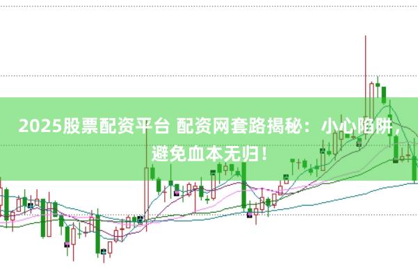 2025股票配资平台 配资网套路揭秘：小心陷阱，避免血本无归！