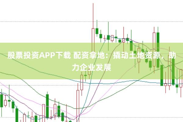 股票投资APP下载 配资拿地：撬动土地资源，助力企业发展