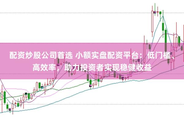 配资炒股公司首选 小额实盘配资平台：低门槛、高效率，助力投资者实现稳健收益