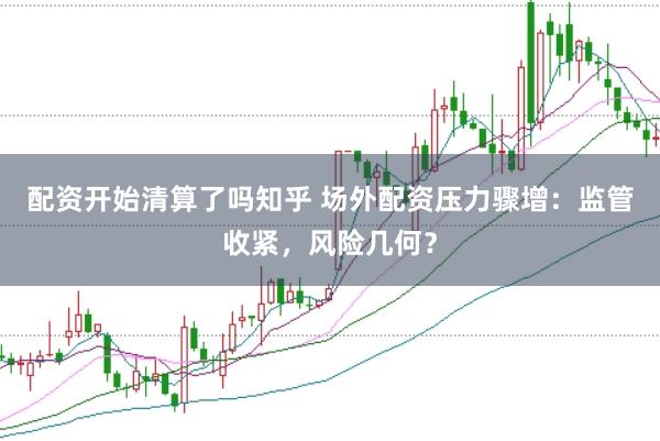 配资开始清算了吗知乎 场外配资压力骤增：监管收紧，风险几何？