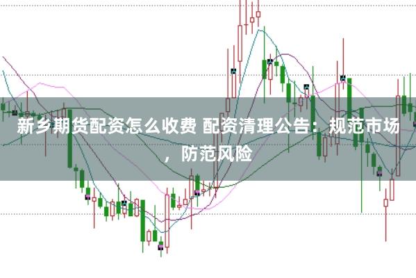 新乡期货配资怎么收费 配资清理公告：规范市场，防范风险