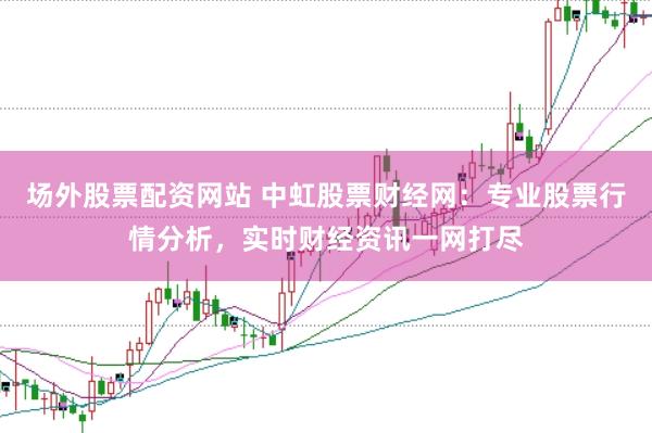 场外股票配资网站 中虹股票财经网：专业股票行情分析，实时财经资讯一网打尽