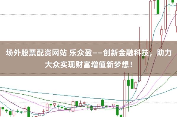 场外股票配资网站 乐众盈——创新金融科技，助力大众实现财富增值新梦想！
