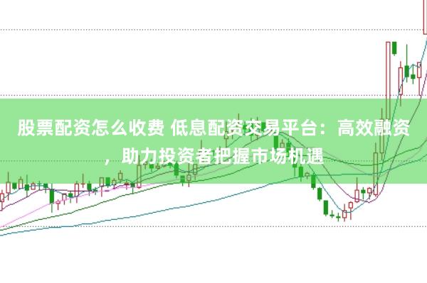 股票配资怎么收费 低息配资交易平台：高效融资，助力投资者把握市场机遇