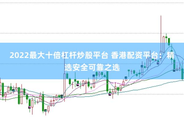 2022最大十倍杠杆炒股平台 香港配资平台：精选安全可靠之选