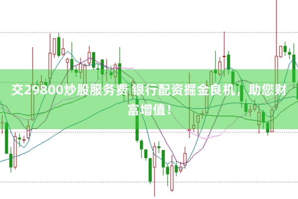 交29800炒股服务费 银行配资掘金良机，助您财富增值！