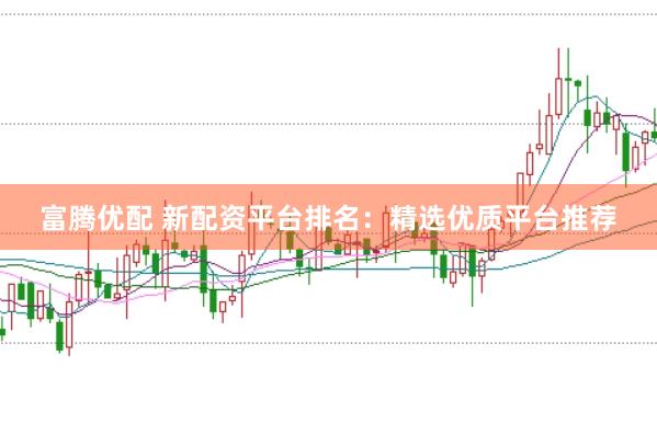 富腾优配 新配资平台排名：精选优质平台推荐