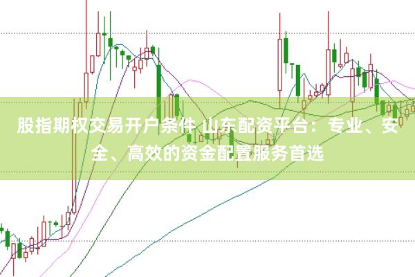 股指期权交易开户条件 山东配资平台：专业、安全、高效的资金配置服务首选