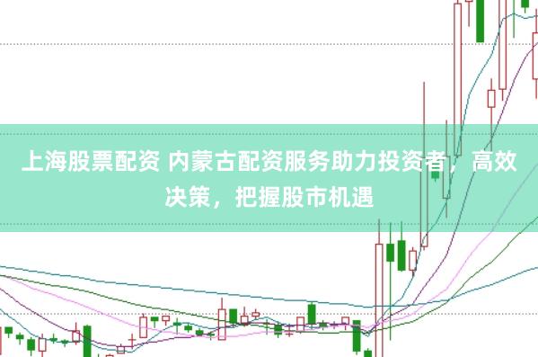 上海股票配资 内蒙古配资服务助力投资者，高效决策，把握股市机遇