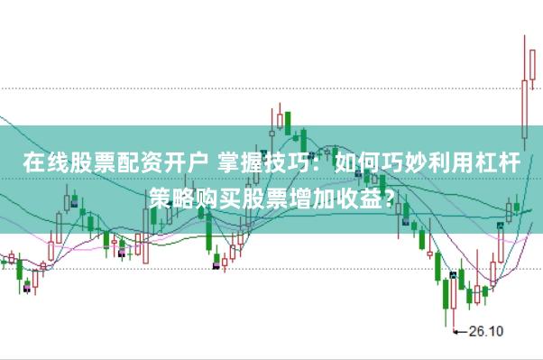 在线股票配资开户 掌握技巧：如何巧妙利用杠杆策略购买股票增加收益？