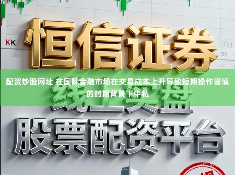 配资炒股网址 在国际金融市场在交易成本上升导致短期操作谨慎的时期背景下中私