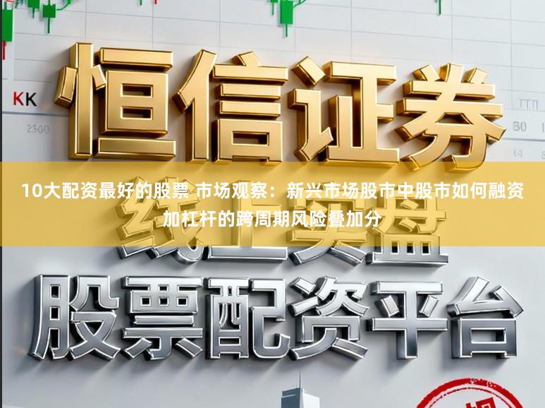 10大配资最好的股票 市场观察：新兴市场股市中股市如何融资加杠杆的跨周期风险叠加分