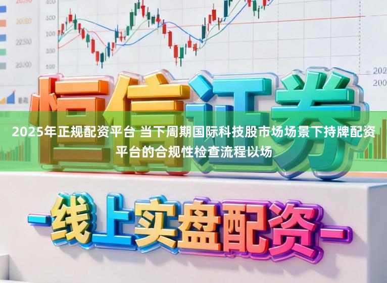 2025年正规配资平台 当下周期国际科技股市场场景下持牌配资平台的合规性检查流程以场