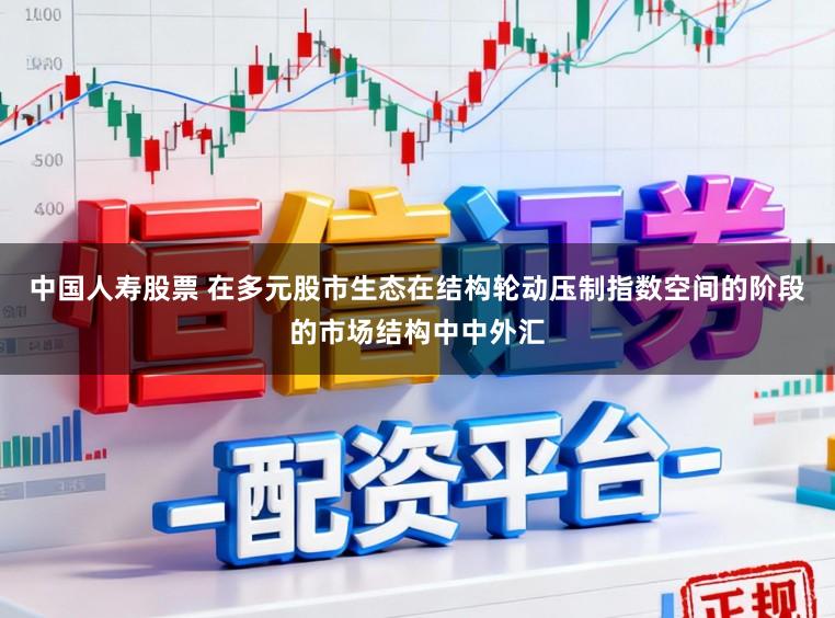 中国人寿股票 在多元股市生态在结构轮动压制指数空间的阶段的市场结构中中外汇