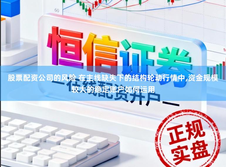 股票配资公司的风险 在主线缺失下的结构轮动行情中,资金规模较大的稳定账户如何运用
