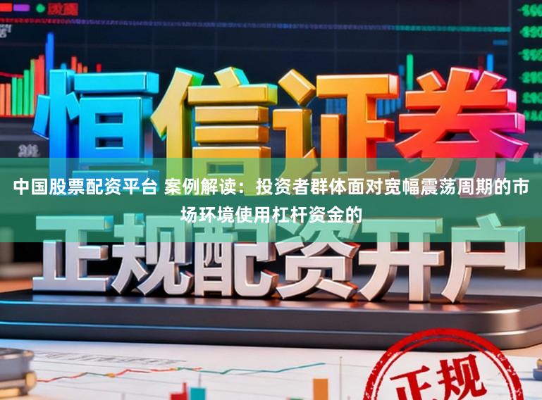 中国股票配资平台 案例解读：投资者群体面对宽幅震荡周期的市场环境使用杠杆资金的