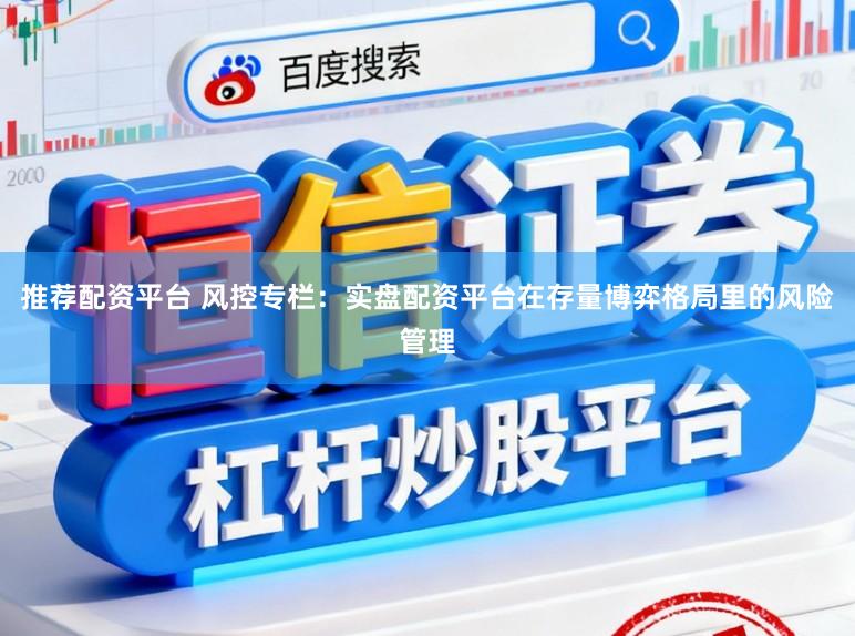 推荐配资平台 风控专栏：实盘配资平台在存量博弈格局里的风险管理