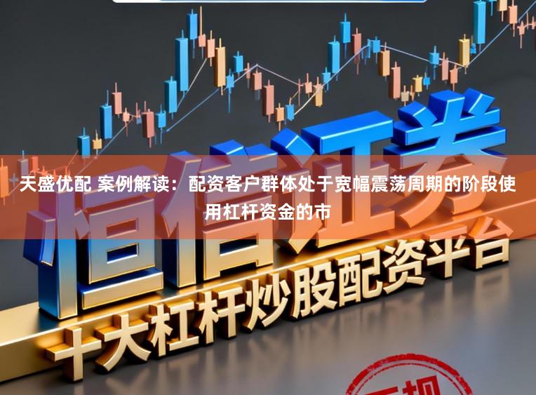 天盛优配 案例解读：配资客户群体处于宽幅震荡周期的阶段使用杠杆资金的市
