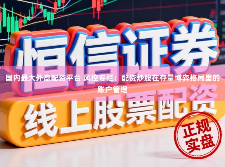 国内最大外盘配资平台 风控专栏：配资炒股在存量博弈格局里的账户管理