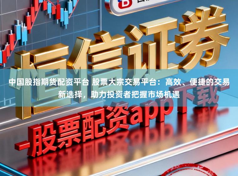 中国股指期货配资平台 股票大宗交易平台:高效、便捷的交易新选择,助力投资者把握市场机遇