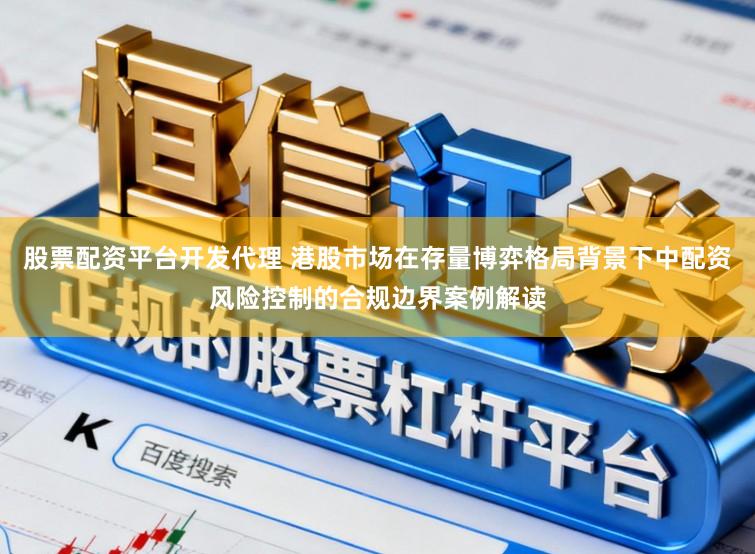 股票配资平台开发代理 港股市场在存量博弈格局背景下中配资风险控制的合规边界案例解读