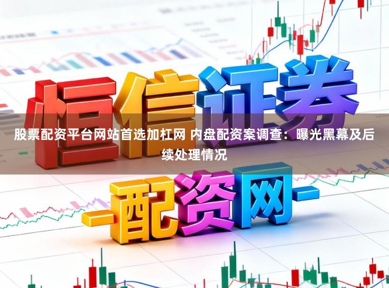 股票配资平台网站首选加杠网 内盘配资案调查：曝光黑幕及后续处理情况