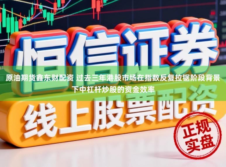 原油期货鑫东财配资 过去三年港股市场在指数反复拉锯阶段背景下中杠杆炒股的资金效率