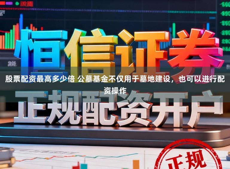 股票配资最高多少倍 公墓基金不仅用于墓地建设，也可以进行配资操作