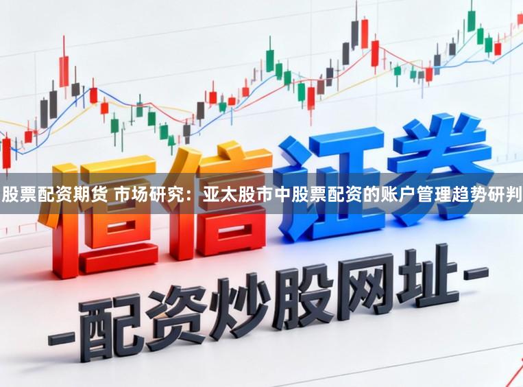 股票配资期货 市场研究:亚太股市中股票配资的账户管理趋势研判