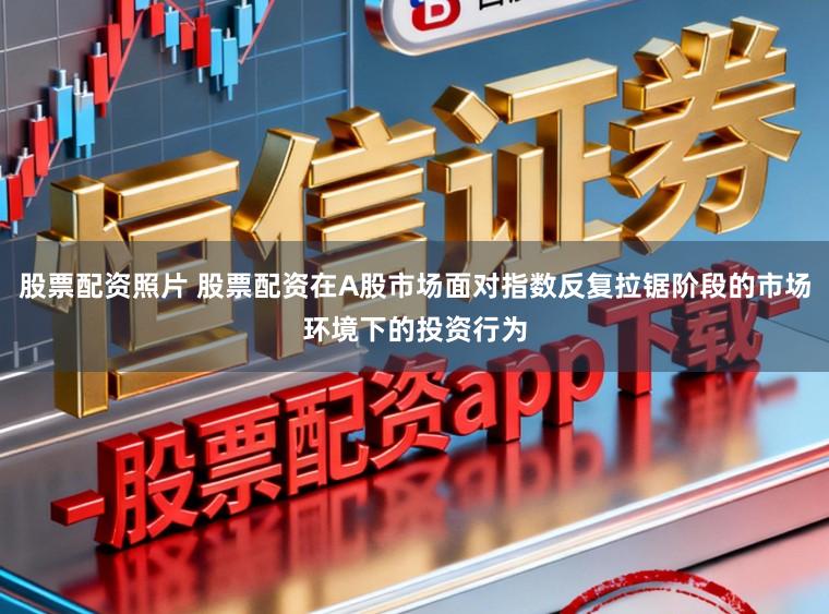 股票配资照片 股票配资在A股市场面对指数反复拉锯阶段的市场环境下的投资行为
